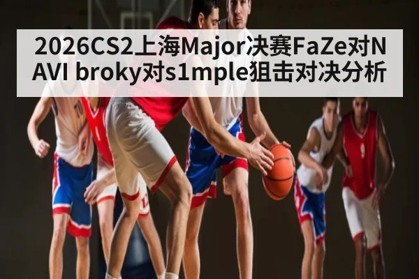 2026CS2上海Major决赛FaZe对NAVI broky对s1mple狙击对决分析