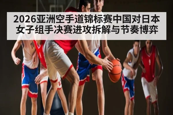 2026亚洲空手道锦标赛中国对日本女子组手决赛进攻拆解与节奏博弈